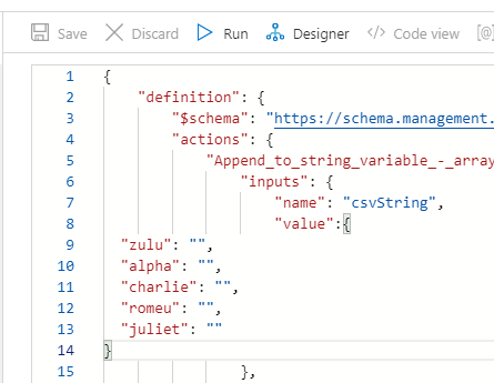 R save 
X Discard 
Run Designer 
"definition" 
"actions": 
Code view 
"*schema": "https://schema.management. 
"Append _ to string_variable - _ array 
"inputs" : 
" name" • "csvString" , 
"value : 
"Zulu": " 
"alpha" • " 
"charlie": 
"romeu" • 
"juliet"• " 